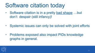 • Software citation is in a pretty bad shape …but
don’t despair (still infancy)! 
• Systemic issues can only be solved with joint efforts 
• Problems exposed also impact PIDs knowledge
graphs in general.
!33
Software citation today
 