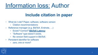 Information loss: Author
• What do I cite? Paper, software, software version
• Citation recommendations
• Reference manager (e.g. BibTeX, Endnote, …)
• Exists? Correct? BibTeX Latency
• “Software” type doesn’t exists.
• No version field support in BibTeX.
• Persistent identifier for software
• zero, one or more?
!9
Include citation in paper
 