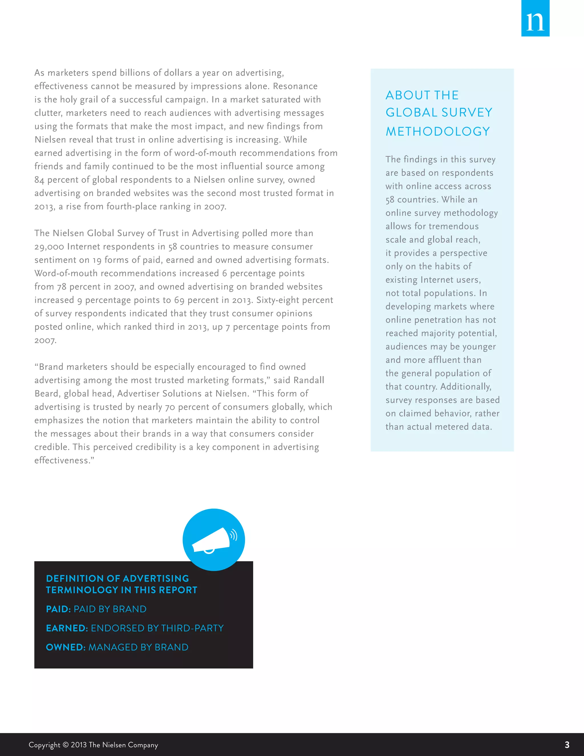 3Copyright © 2013 The Nielsen Company
As marketers spend billions of dollars a year on advertising,
effectiveness cannot be measured by impressions alone. Resonance
is the holy grail of a successful campaign. In a market saturated with
clutter, marketers need to reach audiences with advertising messages
using the formats that make the most impact, and new findings from
Nielsen reveal that trust in online advertising is increasing. While
earned advertising in the form of word-of-mouth recommendations from
friends and family continued to be the most influential source among
84 percent of global respondents to a Nielsen online survey, owned
advertising on branded websites was the second most trusted format in
2013, a rise from fourth-place ranking in 2007.
The Nielsen Global Survey of Trust in Advertising polled more than
29,000 Internet respondents in 58 countries to measure consumer
sentiment on 19 forms of paid, earned and owned advertising formats.
Word-of-mouth recommendations increased 6 percentage points
from 78 percent in 2007, and owned advertising on branded websites
increased 9 percentage points to 69 percent in 2013. Sixty-eight percent
of survey respondents indicated that they trust consumer opinions
posted online, which ranked third in 2013, up 7 percentage points from
2007.
“Brand marketers should be especially encouraged to find owned
advertising among the most trusted marketing formats,” said Randall
Beard, global head, Advertiser Solutions at Nielsen. “This form of
advertising is trusted by nearly 70 percent of consumers globally, which
emphasizes the notion that marketers maintain the ability to control
the messages about their brands in a way that consumers consider
credible. This perceived credibility is a key component in advertising
effectiveness.”
DEFINITION OF ADVERTISING
TERMINOLOGY IN THIS REPORT
PAID: PAID BY BRAND
EARNED: ENDORSED BY THIRD-PARTY
OWNED: MANAGED BY BRAND
ABOUT THE
GLOBAL SURVEY
METHODOLOGY
The findings in this survey
are based on respondents
with online access across
58 countries. While an
online survey methodology
allows for tremendous
scale and global reach,
it provides a perspective
only on the habits of
existing Internet users,
not total populations. In
developing markets where
online penetration has not
reached majority potential,
audiences may be younger
and more affluent than
the general population of
that country. Additionally,
survey responses are based
on claimed behavior, rather
than actual metered data.
 