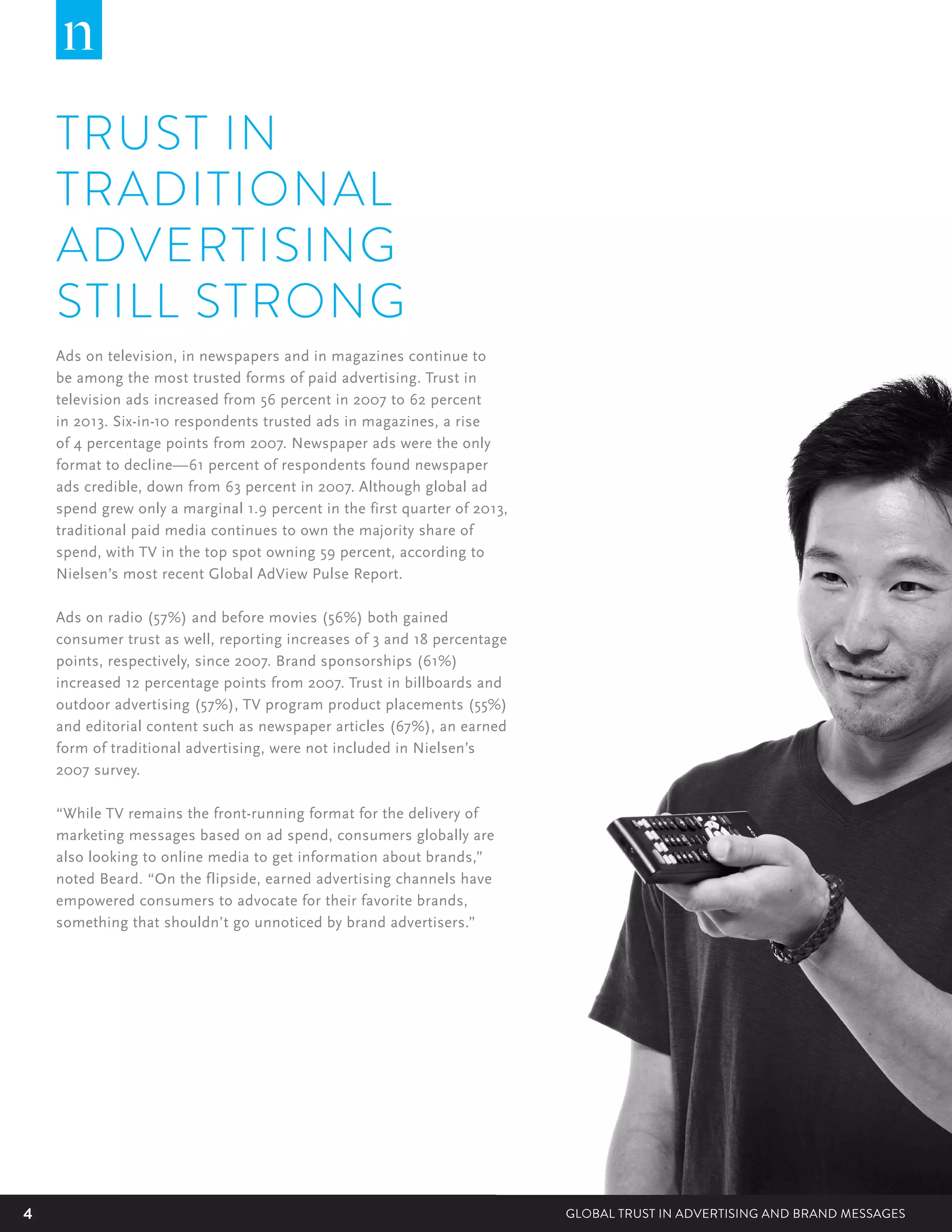 4 GLOBAL TRUST IN ADVERTISING AND BRAND MESSAGES
TRUST IN
TRADITIONAL
ADVERTISING
STILL STRONG
Ads on television, in newspapers and in magazines continue to
be among the most trusted forms of paid advertising. Trust in
television ads increased from 56 percent in 2007 to 62 percent
in 2013. Six-in-10 respondents trusted ads in magazines, a rise
of 4 percentage points from 2007. Newspaper ads were the only
format to decline—61 percent of respondents found newspaper
ads credible, down from 63 percent in 2007. Although global ad
spend grew only a marginal 1.9 percent in the first quarter of 2013,
traditional paid media continues to own the majority share of
spend, with TV in the top spot owning 59 percent, according to
Nielsen’s most recent Global AdView Pulse Report.
Ads on radio (57%) and before movies (56%) both gained
consumer trust as well, reporting increases of 3 and 18 percentage
points, respectively, since 2007. Brand sponsorships (61%)
increased 12 percentage points from 2007. Trust in billboards and
outdoor advertising (57%), TV program product placements (55%)
and editorial content such as newspaper articles (67%), an earned
form of traditional advertising, were not included in Nielsen’s
2007 survey.
“While TV remains the front-running format for the delivery of
marketing messages based on ad spend, consumers globally are
also looking to online media to get information about brands,”
noted Beard. “On the flipside, earned advertising channels have
empowered consumers to advocate for their favorite brands,
something that shouldn’t go unnoticed by brand advertisers.”
 