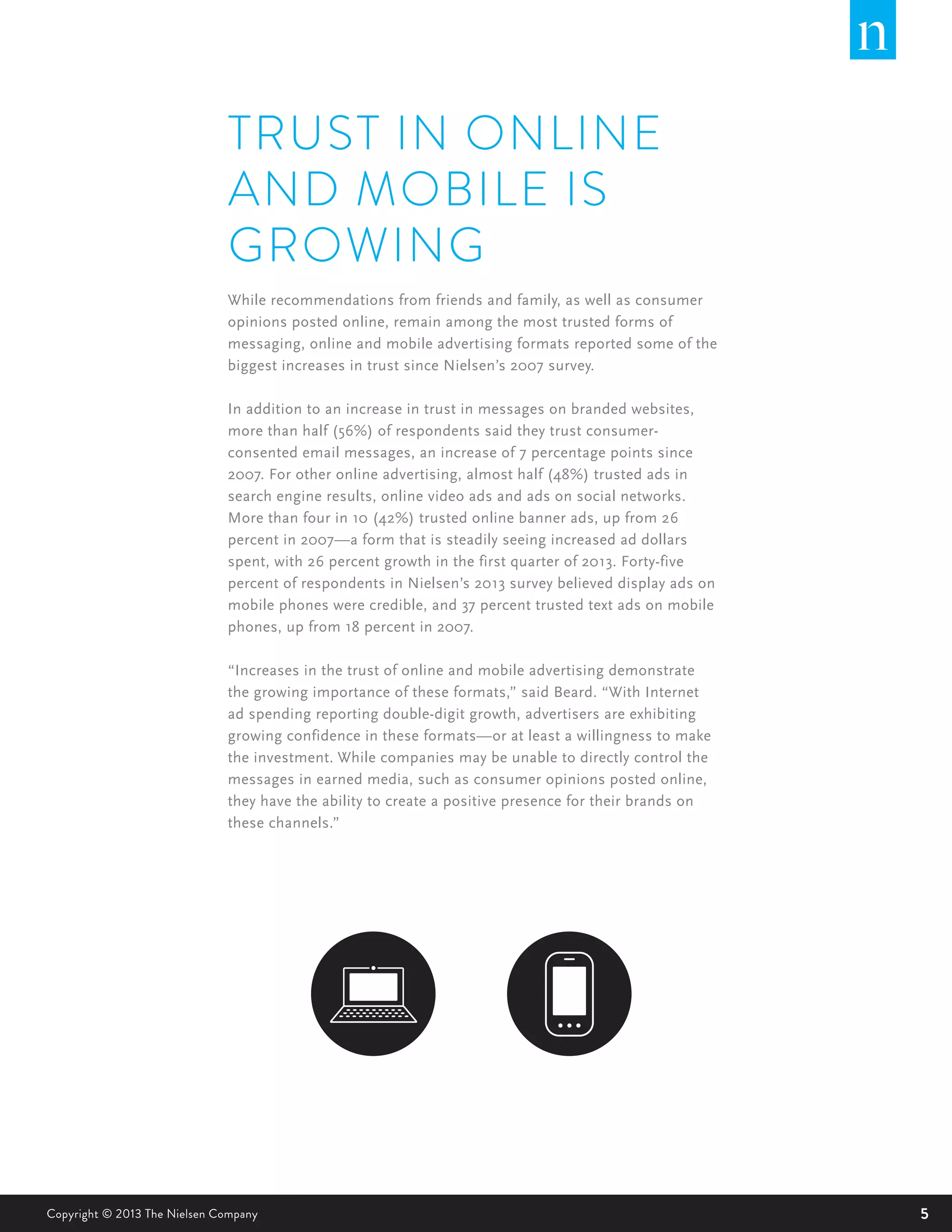 5Copyright © 2013 The Nielsen Company
TRUST IN ONLINE
AND MOBILE IS
GROWING
While recommendations from friends and family, as well as consumer
opinions posted online, remain among the most trusted forms of
messaging, online and mobile advertising formats reported some of the
biggest increases in trust since Nielsen’s 2007 survey.
In addition to an increase in trust in messages on branded websites,
more than half (56%) of respondents said they trust consumer-
consented email messages, an increase of 7 percentage points since
2007. For other online advertising, almost half (48%) trusted ads in
search engine results, online video ads and ads on social networks.
More than four in 10 (42%) trusted online banner ads, up from 26
percent in 2007—a form that is steadily seeing increased ad dollars
spent, with 26 percent growth in the first quarter of 2013. Forty-five
percent of respondents in Nielsen’s 2013 survey believed display ads on
mobile phones were credible, and 37 percent trusted text ads on mobile
phones, up from 18 percent in 2007.
“Increases in the trust of online and mobile advertising demonstrate
the growing importance of these formats,” said Beard. “With Internet
ad spending reporting double-digit growth, advertisers are exhibiting
growing confidence in these formats—or at least a willingness to make
the investment. While companies may be unable to directly control the
messages in earned media, such as consumer opinions posted online,
they have the ability to create a positive presence for their brands on
these channels.”
 
