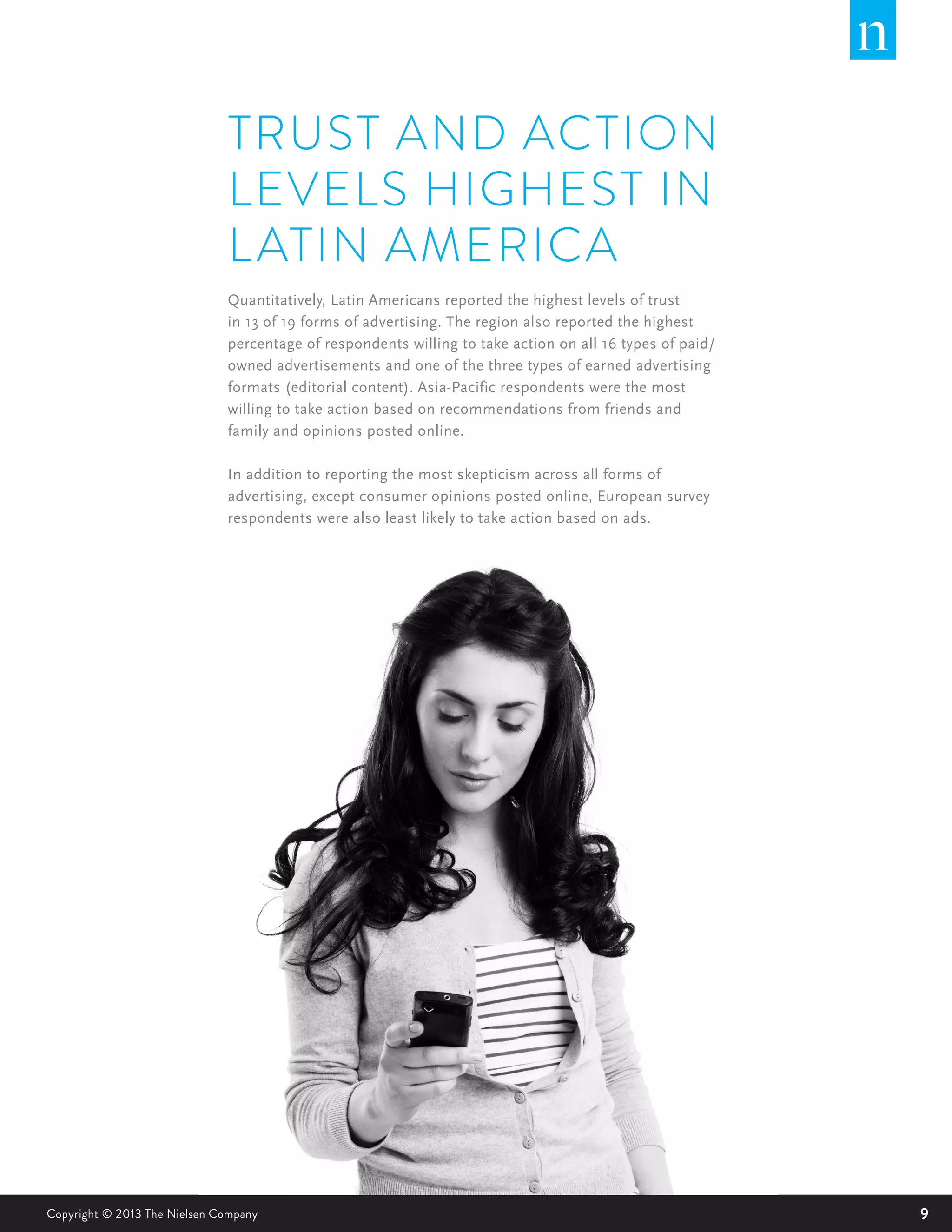 9Copyright © 2013 The Nielsen Company
TRUST AND ACTION
LEVELS HIGHEST IN
LATIN AMERICA
Quantitatively, Latin Americans reported the highest levels of trust
in 13 of 19 forms of advertising. The region also reported the highest
percentage of respondents willing to take action on all 16 types of paid/
owned advertisements and one of the three types of earned advertising
formats (editorial content). Asia-Pacific respondents were the most
willing to take action based on recommendations from friends and
family and opinions posted online.
In addition to reporting the most skepticism across all forms of
advertising, except consumer opinions posted online, European survey
respondents were also least likely to take action based on ads.
 