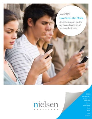 June 2009
How Teens Use Media
A Nielsen report on the
myths and realities of
teen media trends




                               INSIDE:
                      How teens use…

                          TV, Online and
                           Mobile Video

                                Internet

                          Mobile Phones

                                 Games

                                 Movies

                                  Music

                             Advertising
 