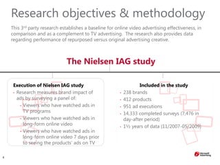 4
Research objectives & methodology
This 3rd party research establishes a baseline for online video advertising effectiveness, in
comparison and as a complement to TV advertising. The research also provides data
regarding performance of repurposed versus original advertising creative.
The Nielsen IAG study
Included in the study
• 238 brands
• 412 products
• 951 ad executions
• 14,333 completed surveys (7,476 in
day-after period)
• 1½ years of data (11/2007-05/2009)
Execution of Nielsen IAG study
• Research measures brand impact of
ads by surveying a panel of:
• Viewers who have watched ads in
TV programs
• Viewers who have watched ads in
long-form online video
• Viewers who have watched ads in
long-form online video 7 days prior
to seeing the products’ ads on TV
 