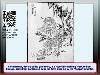 SCAN QR CODE
TO FIND OUR
MORE ABOUT
THE KAPPA!




   Yamawarawa, usually called yamawaro, is a mountain-dwelling creature from
    Yamawarawa, usually called yamawaro, is a mountain-dwelling creature from
  Kyūshū, sometimes considered to be the form taken on by the “Kappa” in winter.
  Kyūshū, sometimes considered to be the form taken on by the “Kappa” in winter.
 