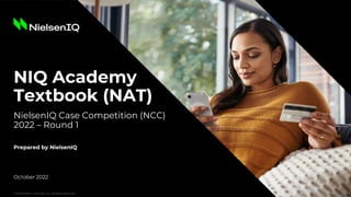 © 2022 Nielsen Consumer LLC. All Rights Reserved.
NIQ Academy
Textbook (NAT)
NielsenIQ Case Competition (NCC)
2022 – Round 1
October 2022
Prepared by NielsenIQ
© 2022 Nielsen Consumer LLC. All Rights Reserved.
 