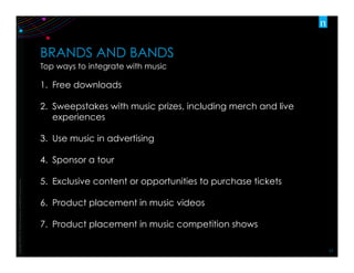 Copyright	
  ©2012	
  The	
  Nielsen	
  Company.	
  Conﬁden:al	
  and	
  proprietary.	
  
17	
  
BRANDS AND BANDS
Top ways to integrate with music
1.  Free downloads
2.  Sweepstakes with music prizes, including merch and live
experiences
3.  Use music in advertising
4.  Sponsor a tour
5.  Exclusive content or opportunities to purchase tickets
6.  Product placement in music videos
7.  Product placement in music competition shows
 