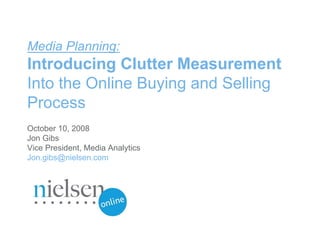 Media Planning:
Introducing Clutter Measurement
Into the Online Buying and Selling
Process
October 10, 2008
Jon Gibs
Vice President, Media Analytics
Jon.gibs@nielsen.com




                                  Confidential & Proprietary
                                  © 2007 The Nielsen Company
 