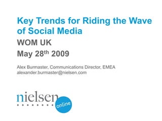 Key Trends for Riding the Wave
of Social Media
WOM UK
May 28th 2009
Alex Burmaster, Communications Director, EMEA
alexander.burmaster@nielsen.com




                                                            © 2009 The Nielsen Company
                                                www.nielsen-online.com / www.nielsen.com
 