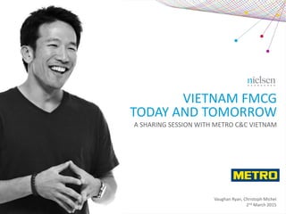 VIETNAM FMCG
TODAY AND TOMORROW
Vaughan Ryan, Christoph Michel
2nd March 2015
A SHARING SESSION WITH METRO C&C VIETNAM
 