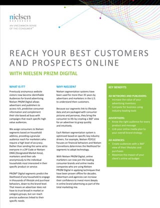 KEY BENEFITS
AD NETWORKS AND PUBLISHERS:
• Increase the value of your 
advertising inventory
• Compete for business using 
industry‐leading tools
ADVERTISERS:
• Know the right audience for every 
product and message
• Link your online media plan to 
your overall brand strategy
AD AGENCIES:
• Create audiences with a 360°
view of their lifestyles and 
purchases
• Maximize the impact of your 
client’s online ad budget
WHAT IS IT?
Previously anonymous website 
visitors now become identifiable
Audiences for brand advertising. 
Nielsen PRIZM Digital allows 
advertisers and publishers to
access rich, predictive consumer 
information and complement
their site‐based ad buys with 
campaigns that reach specific high
value audiences.
We assign consumers to Nielsen 
segments based on household 
address, providing a granular 
audience reach for marketers who 
require a high level of accuracy.
Rather than sending the same ad to
everyone in a ZIP Code or Nielsen 
DMA (Designated Market Area), 
marketers send their ads 
anonymously to the individual
households most interested in their
specific product or service.
PRIZM® Digital segments predict the 
likelihood of any household to engage 
in thousands of lifestyle and purchase 
behaviors, down to the brand level. 
That means an advertiser does not 
have to trust broad in‐market or 
category groups, but can reach 
precise audiences linked to their 
specific needs.
WHY NIELSEN?
Nielsen segmentation systems have
been used for more than 35 years by
advertisers and marketers in the U.S.
to understand their customers. 
Because our segments link to lifestyle
data and are packaged with consumer
pictures and personas, they bring the
consumer to life by creating a 360° view
for an advertiser to grasp quickly
and intuitively.
Each Nielsen segmentation system is 
optimized based on specific key industry 
drivers. For example, Nielsen P$YCLE 
focuses on financial behaviors and Nielsen 
ConneXions determines the likelihood for 
segments to adopt technology.
With Nielsen PRIZM Digital, online 
marketers can now join the leading 
consumer brands and online media 
companies who are using Nielsen
PRIZM Digital in applying techniques that
have been proven offline for decades.
Advertisers and agencies can increase
their confidence to invest more deeply
in online brand advertising as part of the 
total marketing mix.
REACH YOUR BEST CUSTOMERS 
AND PROSPECTS ONLINE
WITH NIELSEN PRIZM DIGITAL
 