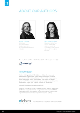 107 Copyright © 2014 The Nielsen Company
NANCY JAFFE
Director,
SouthEast Asia
Cross-platform
Audience Measurement
NIELSEN
MELANIE INGREY
RESEARCH DIRECTOR,
Cross-platform
Custom Insights
SouthEast Asia, North
Asia, and the Pacific
NIELSEN
ABOUT OUR AUTHORS
about nielsen
Nielsen Holdings N.V. (NYSE: NLSN) is a global information and
measurement company with leading market positions in marketing
and consumer information, television and other media measurement,
online intelligence, mobile measurement, trade shows and related
properties. Nielsen has a presence in approximately 100 countries, with
headquarters in New York, USA and Diemen, the Netherlands.
For more information, visit www.nielsen.com.
Copyright © 2014 The Nielsen Company. All rights reserved. Nielsen and
the Nielsen logo are trademarks or registered trademarks of CZT/ACN
Trademarks, L.L.C. Other product and service names are trademarks or
registered trademarks of their respective companies. 14/8033
The 2014 Southeast Asia and India Cross-Platform Series is sponsored by
 