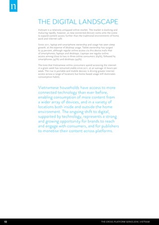 10 THE CROSS-PLATFORM SERIES 2014 | Vietnam
THE DIGITAL LANDSCAPE
Vietnam is a relatively untapped online market. The market is evolving and
maturing rapidly, however, as new connected devices come onto the scene
to expand content access further than the traditional environments of home,
work and internet café.
Since 2011, laptop and smartphone ownership and usage has seen steep
growth, at the expense of desktop usage. Tablet ownership has surged
to 35 percent, although regular online access via this device trails that
of smartphones, laptops and desktops. Laptops see regular online
access among close to two in three online consumers (64%), followed by
smartphones (47%) and desktops (44%).
The time that Vietnamese online consumers spend accessing the internet
in a given week has remained stable since 2011, at an average 16 hours per
week. The rise in portable and mobile devices is driving greater internet
access across a range of locations but home-based usage still dominates
consumption habits.
Vietnamese households have access to more
connected technology than ever before,
enabling consumption of more content from
a wider array of devices, and in a variety of
locations both inside and outside the home
environment. The ongoing shift to digital,
supported by technology, represents a strong
and growing opportunity for brands to reach
and engage with consumers, and for publishers
to monetise their content across platforms.
 