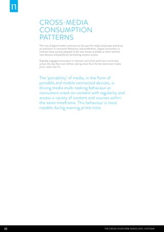 22 THE CROSS-PLATFORM SERIES 2014 | Vietnam
Cross-media
Consumption
Patterns
The rise of digital media continues to disrupt the media landscape and drive
an evolution in consumer behaviour and preference. Digital consumers in
Vietnam have quickly adapted to the new media available to them and the
new devices and platforms facilitating content access.
Digitally engaged consumers in Vietnam are online and more connected
across the day than ever before, taking share from former dominant media
print, radio and TV.
The ‘portability’ of media, in the form of
portable and mobile connected devices, is
driving media multi-tasking behaviour as
consumers snack on content with regularity and
access a variety of content and sources within
the same timeframe. This behaviour is most
notable during evening prime time.
 