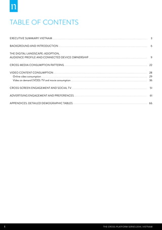 1 THE CROSS-PLATFORM SERIES 2014 | Vietnam
TABLE OF CONTENTS
3
6
9
22
28
29
36
51
61
66
Executive summary: VIetnam
Background and Introduction
The Digital Landscape: Adoption,
Audience Profile and Connected Device Ownership
Cross-media Consumption Patterns
Video Content Consumption
Online video consumption
Video on demand (VOD): TV and movie consumption
Cross-screen Engagement and Social TV
Advertising Engagement and Preferences
Appendices: Detailed demographic tables
 