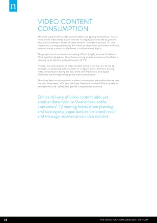 28 THE CROSS-PLATFORM SERIES 2014 | Vietnam
Video Content
Consumption
The shift toward online video content delivery is gaining momentum. Two in
three online Vietnamese watch internet TV, edging closer to the 79 percent
who watch traditional forms of video content – namely broadcast TV. This
represents a strong opportunity for brands to reach their consumers with rich
content across a variety of platforms – traditional and digital.
The proportion of consumers accessing official (legal ) sources of internet
TV is significantly greater than that accessing pirated content and YouTube is
shaping up to become a popular source of ‘TV’.
Overall, the consumption of video content online is on the rise, driven by
increases in streaming video content on a regular basis. Online is driving
video consumption during the day, while both traditional and digital
platforms are driving evening prime time consumption.
There has been massive growth in video consumption via mobile devices over
the past three years, off a very low base. Based on intended future up-take of
smartphones and tablets, this growth is expected to continue.
Online delivery of video content adds yet
another dimension to Vietnamese online
consumers’ TV viewing habits when planning
and strategising opportunities for brand reach
and message resonance via video content.
 