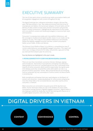 4 THE CROSS-PLATFORM SERIES 2014 | Vietnam
EXECUTIVE SUMMARY
The rise of time spent online is transforming media consumption habits and
driving greater engagement with content throughout the day.
  
The digital landscape has undergone tremendous change in the past few
years. We have entered a ‘new’ new media environment with the arrival of
smartphones and tablets, the mainstream adoption of social media and the
delivery of video content via the online channel. Consumers will gravitate
toward “content convenience”, highlighting the importance of cross-media
and cross-platform content and marketing strategies to maximise both reach
and resonance.
Consumers’ increasing cross-media and cross-platform behaviours, and
the convergence of physical and digital worlds, means no one media can be
viewed on its own. This study of cross-platform behaviours and attitudes
follows the digitally engaged consumer and their content consumption
habits; across media, screens and devices.
The Vietnam Cross-Platform Report 2014 delivers a comprehensive view of
current media behaviour among digitally-engaged consumers. This report will
inform your strategy and practice for today; and provide a sign post to help
you look and think ahead to plan for tomorrow.
Four key themes are highlighted in this year’s study.
1. Rising connectivity is driving behavioural change
There are now three mainstream connection devices: desktops, laptops
and smartphones. Ownership of smartphones and laptops has followed a
steep growth curve since 2011 and both devices are now in the hands of the
majority of online consumers (82% and 81% respectively). During the same
time desktop ownership remained flat (75%) while tablets are now in 35
percent of online consumers’ homes. New connected devices are emerging
such as connected TVs; but consumption of online content via these screens
is extremely low.
Both smartphones and laptops have seen rapid adoption as facilitators of
content and interaction, surpassing desktops for online access and growing
more than three-fold as the connected devices most often used by online
consumers in Vietnam.
More consumers are connected at any given point of the day than ever
before. Former dominant media are now in the shadows of online media
consumption among Vietnam’s digitally engaged consumers. Digital media is
also helping to extend the media day into the late evening with close to six in
10 (58%) digital consumers still online after 10pm.
2. Consumers want more content options
DIGITAL DRIVERS IN VIETNAM
CONTENT CONVENIENCE CONTROL
 