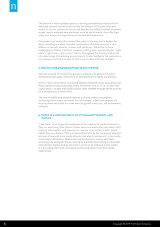5 Copyright © 2014 The Nielsen Company
The desire for more content options is driving consumers to source online-
delivered content that was traditionally the domain of TV, print and radio
media, to access content on connected devices that afford anytime, anywhere
access, and to embrace new platforms such as social media, that offer high
utility and access to unique forms of content and interaction.
Consumers can source the content they want in the way that is easiest for
them, resulting in a more complex combination of media journeys across
different channels, devices, screens and platforms. While this is more
challenging to follow, it delivers marketers with greater opportunity for “right
place – right time – right screen” tactics throughout the journey, and across
a broader range of marketing environments. It also highlights the importance
of creating content that is easy to find, easy to share and easy to digest.
3. Online video consumption is on the rise
Internet-sourced TV content has grown in adoption; 67 percent of online
Vietnamese now watch internet TV as conventional TV habits are shifting.
Online video consumption is growing steadily among the total population, but
most rapidly among young consumers. More than nine in 10 16–20 year olds
(94%) and 21–29 year olds (93%) access video content through online sources
on a weekly basis or more often.
The rise in mobile and portable devices is driving video consumption,
facilitating more access occasions for rich content. Video consumption via
mobile phone and tablet has seen massive growth since 2011, off an extremely
low base.
4. there is a groundswell of consumer control and 	
choice
“Lean back” is no longer the behaviour of the majority of media consumers.
They are exercising their choice of how, when and where they can obtain their
content, information, and experiences, and are more active in their media
habits than ever before. This is evidenced not only by the increasing adoption
and use of new and more media devices, but also in consumers’ cross-media
consumption behaviour. Dual-screening has become routine and triple-
screening has emerged. We are moving to a world of everything-on-demand,
of borderless media; and as consumers continue to embrace online media
it is providing them with increasing control and choice over their media
experiences.
 