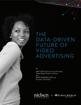 +

THE
D ATA-D R I V E N
FUTURE OF
VIDEO
ADVERTISING
by
AMIT SETH, Executive Vice President,
Global Media Products, Nielsen
and
DAVE MORGAN, CEO and
Founder, Simulmedia

+
Copyright © 2013 The Nielsen Company

1

 