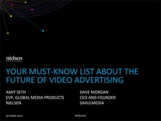 YOUR	
  MUST-­‐KNOW	
  LIST	
  ABOUT	
  THE	
  
FUTURE	
  OF	
  VIDEO	
  ADVERTISING	
  
AMIT	
  SETH	
  
EVP,	
  GLOBAL	
  MEDIA	
  PRODUCTS	
  
NIELSEN	
  
OCTOBER	
  2013	
  

DAVE	
  MORGAN	
  
CEO	
  AND	
  FOUNDER	
  
SIMULMEDIA	
  
#videoads	
  

 