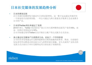 日本社交媒体的发展趋势分析
•   日本的博客法则
    在日本我们监测到每月超过1百万的活跃博客，这一数字远远超过其他任何
    一个国家的月活跃博客数。一些公司通过与博主联盟及召集博主会议来推介
    公司的产品。

•   日本的Twitter到达率超过了美国
    日本的       到达率超过了美国
    2010年4月，Twitter 的活跃用户量占日本互联网整体活跃用户量的16%，而
    这一比例在美国也仅为10%。
    公司开始通过使用Twitter以及开始官方账户的方式配合公关活动。

•   真正通过社交媒体产生消费者互动，
    真正通过社交媒体产生消费者互动，还处于一个学些阶段
    公司经营者发现通过社交媒体能够很自然的接触到消费者。然而，目前他们
    仅仅采用单向推进式的交流方式与消费者进行接触。交互式或用户支持式的
    交流方式目前在日本社交媒体运用方面还处于初级阶段。


                                                                                        14



                              Copyright © 2010 The Nielsen Company. Confidential and proprietary.
 