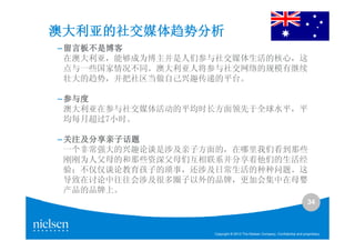 澳大利亚的社交媒体趋势分析
– 留言板不是博客
  在澳大利亚，能够成为博主并是人们参与社交媒体生活的核心，这
  点与一些国家情况不同。澳大利亚人将参与社交网络的规模有继续
  壮大的趋势，并把社区当做自己兴趣传递的平台。

– 参与度
  澳大利亚在参与社交媒体活动的平均时长方面领先于全球水平，平
  均每月超过7小时。

– 关注及分享亲子话题
  一个非常强大的兴趣论谈是涉及亲子方面的，在哪里我们看到那些
  刚刚为人父母的和那些资深父母们互相联系并分享着他们的生活经
  验；不仅仅谈论教育孩子的琐事，还涉及日常生活的种种问题。这
  导致在讨论中往往会涉及很多圈子以外的品牌，更加会集中在母婴
  产品的品牌上。
                                                                             34



                   Copyright © 2010 The Nielsen Company. Confidential and proprietary.
 