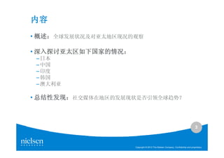 内容
• 概述：全球发展状况及对亚太地区现况的观察
  概述：

• 深入探讨亚太区如下国家的情况：
  深入探讨亚太区如下国家的情况：
 – 日本
 – 中国
 – 印度
 – 韩国
 – 澳大利亚

• 总结性发现：社交媒体在地区的发展现状是否引领全球趋势？
  总结性发现：



                                                                                3



                    Copyright © 2010 The Nielsen Company. Confidential and proprietary.
 