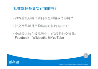 社交媒体是真实存在的吗？
社交媒体是真实存在的吗？

• 74%的全球网民访问社交网络或博客网站

• 社交网络每月平均访问时长约为6小时

• 全球最大的在线品牌中，有3/7是社交媒体：
  Facebook、Wikipedia 和YouTube




                                                                                4



                    Copyright © 2010 The Nielsen Company. Confidential and proprietary.
 