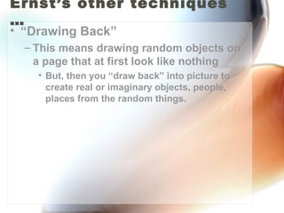 Ernst’s other techniques
…
• “Drawing Back”
  – This means drawing random objects on
    a page that at first look like nothing
    • But, then you “draw back” into picture to
      create real or imaginary objects, people,
      places from the random things.
 