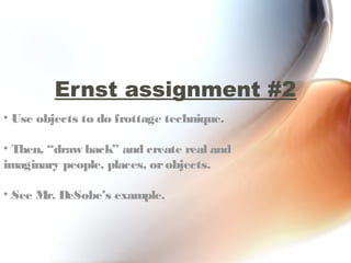 Ernst assignment #2
• Use objects to do frottage technique.

• Then, “draw back” and create real and
imaginary people, places, or objects.

• See Mr. DeSobe’s example.
 