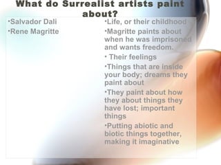 What do Surrealist artists paint
             about?
•Salvador Dali    •Life, or their childhood
•Rene Magritte    •Magritte paints about
                  when he was imprisoned
                  and wants freedom.
                  • Their feelings
                  •Things that are inside
                  your body; dreams they
                  paint about
                  •They paint about how
                  they about things they
                  have lost; important
                  things
                  •Putting abiotic and
                  biotic things together,
                  making it imaginative
 