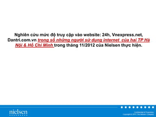 Nghiên cứu mức độ truy cập vào website: 24h, Vnexpress.net,
Dantri.com.vn trong số những người sử dụng internet của hai TP Hà
Nội & Hồ Chí Minh trong tháng 11/2012 của Nielsen thực hiện.

 