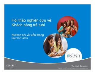 H i th o nghiên c u v
Khách hàng tr tu i

Nielsen nói v vi n thông
Ngày 05/11/2010




                                                                                       1


                                                        The Youth Generation
                                                          Title of Presentation
                           Copyright © 2010 The Nielsen Company. Confidential and proprietary.
 
