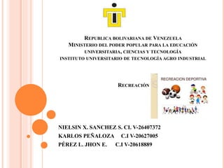 REPUBLICA BOLIVARIANA DE VENEZUELA
MINISTERIO DEL PODER POPULAR PARA LA EDUCACIÓN
UNIVERSITARIA, CIENCIAS Y TECNOLOGÍA
INSTITUTO UNIVERSITARIO DE TECNOLOGÍA AGRO INDUSTRIAL
RECREACIÓN
NIELSIN X. SANCHEZ S. CI. V-26407372
KARLOS PEÑALOZA C.I V-20627005
PÉREZ L. JHON E. C.I V-20618889
 
