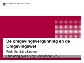 De omgevingsvergunning en de
Omgevingswet
Prof. Mr. N.S.J.Koeman
Studiedag ACELS op 6 december 2012
 