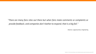 “There are many fans sites out there but when fans make comments or complaints or
 provide feedback, and companies don’t bother to respond, that is a big fail.”

                                                                     Director, Large business, Engineering




                                                               Nielsen | Community Engine Social Media Business Benchmarking Study 2011
 