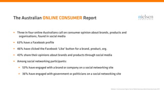 The Australian ONLINE CONSUMER Report


• Three in four online Australians call on consumer opinion about brands, products and
    organisations, found in social media

• 63% have a Facebook profile
• 46% have clicked the Facebook ‘Like’ button for a brand, product, org.
• 43% share their opinions about brands and products through social media
• Among social networking participants:
   • 53% have engaged with a brand or company on a social networking site
   • 36% have engaged with government or politicians on a social networking site


                                                                           Nielsen | Community Engine Social Media Business Benchmarking Study 2011
 