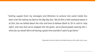 “Getting support from my managers and Ministers to venture into social media has
 been a bit like taking my Dad to the Big Day Out. We all felt a little awkward about it
 at first, but we talked about the risks and how to behave (both to 'fit in' and to 'stay
 safe'), and now that we've stepped into the gates, we've found people wearing the t-
 shirts for our band! We're all having a great time and don't want to go home.”



                                      Respondent comment, Nielsen Social Media Study, July 2010, public sector survey.




                                                                             Nielsen | Community Engine Social Media Business Benchmarking Study 2011
 