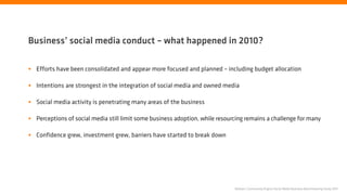 Business’ social media conduct – what happened in 2010?

• Efforts have been consolidated and appear more focused and planned – including budget allocation

• Intentions are strongest in the integration of social media and owned media

• Social media activity is penetrating many areas of the business

• Perceptions of social media still limit some business adoption, while resourcing remains a challenge for many

• Confidence grew, investment grew, barriers have started to break down




                                                                              Nielsen | Community Engine Social Media Business Benchmarking Study 2011
 