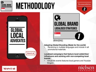 2 GLOBAL BRAND! METHODOLOGY 
Recommendations 
LOCALISED STRATEGIES! 
GLOBAL BRAND! 
LOCALISED STRATEGIES! 
GLOBAL 
LOCAL 
1 
ADVOCATES BRANDING! 
Adopting Global Branding (Made for the world) ! 
• Renaming in multiple languages and include in all 
promotional materials " 
" 
Localised campaigns that feature local celebrities/ 
influencers and working with non-competing local 
brands! 
• Virtual life events features local gamers and Youtube 
Singers " 
2/9/14! 38! 
 