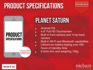 PRODUCT SPECIFICATIONS 
PRODUCT 
SPECIFICATIONS 
Introduction 
PPLLANEETT SSATTURN 
• Android OS" 
• 4.9” Full HD Touchscreen" 
• Built in front camera and 11mp back 
camera" 
• Built in Wi-Fi and Bluetooth capabilities" 
• Lithium-ion battery lasting over 450 
hours of standby time" 
• 8.0mm thin and weighing 150g" 
2/9/14! 4! 
 