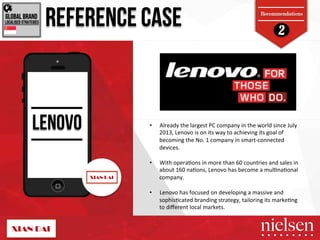 2 REFERENCE CASE 
Recommendations 
GLOBAL BRAND! 
LOCALISED STRATEGIES! 
LENOVO 
• Already!the!largest!PC!company!in!the!world!since!July! 
2013,!Lenovo!is!on!its!way!to!achieving!its!goal!of! 
becoming!the!No.!1!company!in!smartTconnected! 
devices.!! 
• With!opera5ons!in!more!than!60!countries!and!sales!in! 
about!160!na5ons,!Lenovo!has!become!a!mul5na5onal! 
company.! 
• Lenovo!has!focused!on!developing!a!massive!and! 
sophis5cated!branding!strategy,!tailoring!its!marke5ng! 
to!different!local!markets.! 
2/9/14! 40! 
 