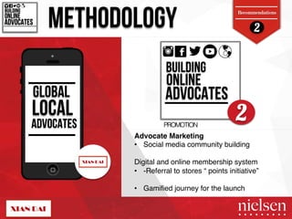 2 METHODOLOGY BUILDING! 
Recommendations 
ONLINE! 
ADVOCATES! 
BUILDING! 
ONLINE! 
ADVOCATES! 
GLOBAL 
LOCAL 
2 
ADVOCATES PROMOTION! 
Advocate Marketing " 
• Social media community building " 
" 
Digital and online membership system " 
• -Referral to stores “ points initiative”" 
" 
• Gamified journey for the launch" 
2/9/14! 41! 
 