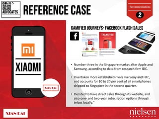 2 REFERENCE CASE 
Recommendations 
BUILDING! 
ADVOCATES! 
XIAOMI 
GAMIFIED JOURNEYS- FACEBOOK FLASH SALES 
ONLINE! 
• Number!three!in!the!Singapore!market!amer!Apple!and! 
Samsung,!according!to!data!from!research!firm!IDC.!! 
• Overtaken!more!established!rivals!like!Sony!and!HTC,! 
and!accounts!for!10!to!20!per!cent!of!all!smartphones! 
shipped!to!Singapore!in!the!second!quarter.! 
• Decided!to!have!direct!sales!through!its!website,!and! 
also!oneT!and!twoTyear!subscrip5on!op5ons!through! 
telcos!locally."" 
2/9/14! 45! 
 