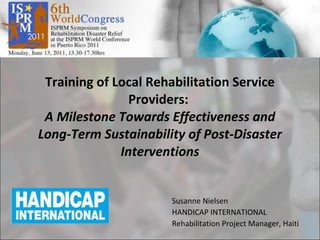 Training of Local Rehabilitation Service Providers:  A Milestone Towards Effectiveness and Long-Term Sustainability of Post-Disaster Interventions Susanne Nielsen HANDICAP INTERNATIONAL Rehabilitation Project Manager, Haiti 