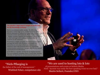 “We are used to hosting lots & lots
of presentations and events at Seibert-Media.
Niels´ keynote was easily the best speaking event we ever had.“
Martin Seibert, Founder/CEO
“Niels Pflaeging is
the father of the end of management.“
Winfried Felser, competence-site
The	speaker:	High-impact	insight	on	leadership	
for	the	knowledge	economy
Niels	is	an	acclaimed	public	speaker.	He	offers	true	
discourse:	on	the	stage	or	in	a	workshop	setting.	Niels	
delivers	keynotes	at	conferences,	congresses,	seminars	and	
corporate	events,	internationally.	Fluent	in	four	languages	
– English,	German,	Spanish	and	Portuguese	- he	has	spoken	
to	small	and	large-scale	audiences	in	more	than	40	
countries	on	all	continents.
Presented	in	a	highly	energetic,	humorous	manner,	Niels'	
message	hits	home	with	situations	that	people	find	
themselves	in	every	day	in	their	organizations	and	
empowers	them	with	practical	solutions,	surprisingly	
counterintuitive	and	proven	concepts	that	aim	at	profound	
organizational	transformation.
Invite	Niels	as	a	speaker.	Get	him	for	an	impulse	keynote.	
For	an	in-company	workshop.	Have	a	round-table	meeting	
with	him.	Or	book	him	for	an	international	keynote	tour.
 