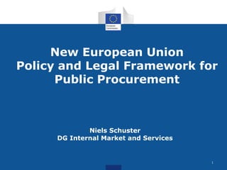 New European Union 
Policy and Legal Framework for 
Public Procurement 
Niels Schuster 
DG Internal Market and Services 
1 
 
