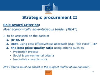 Strategic procurement II 
Sole Award Criterion: Most economically advantageous tender (MEAT) 
to be assessed on the basis of 
1.price, or 
2.cost, using cost-effectiveness approach (e.g. "life cycle"), or 
3.the best price-quality ratio using criteria such as 
•Production process 
•Social & environmental criteria 
•Innovative characteristics NB: Criteria must be linked to the subject matter of the contract ! 
11  