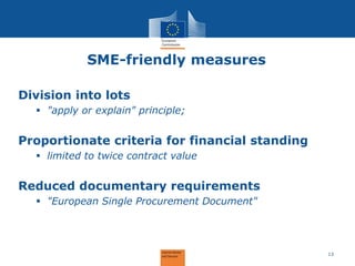 SME-friendly measures 
Division into lots 
"apply or explain" principle; Proportionate criteria for financial standing 
limited to twice contract value Reduced documentary requirements 
"European Single Procurement Document" 
13  