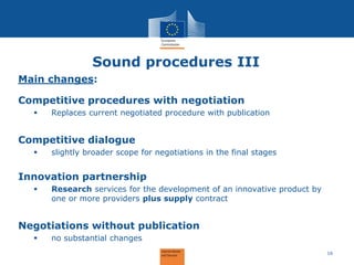 Sound procedures III 
Main changes: Competitive procedures with negotiation 
Replaces current negotiated procedure with publication Competitive dialogue 
slightly broader scope for negotiations in the final stages Innovation partnership 
Research services for the development of an innovative product by one or more providers plus supply contract Negotiations without publication 
no substantial changes 
16  